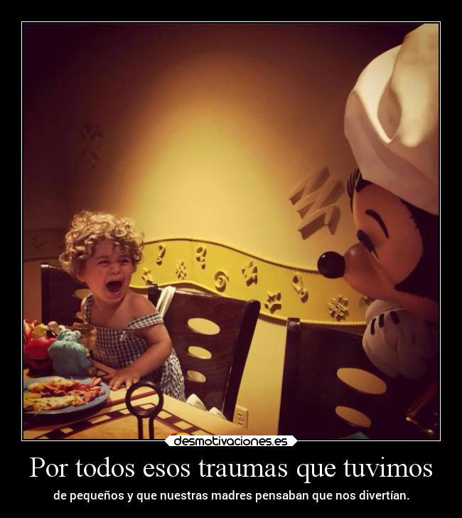 Por todos esos traumas que tuvimos - de pequeños y que nuestras madres pensaban que nos divertían.