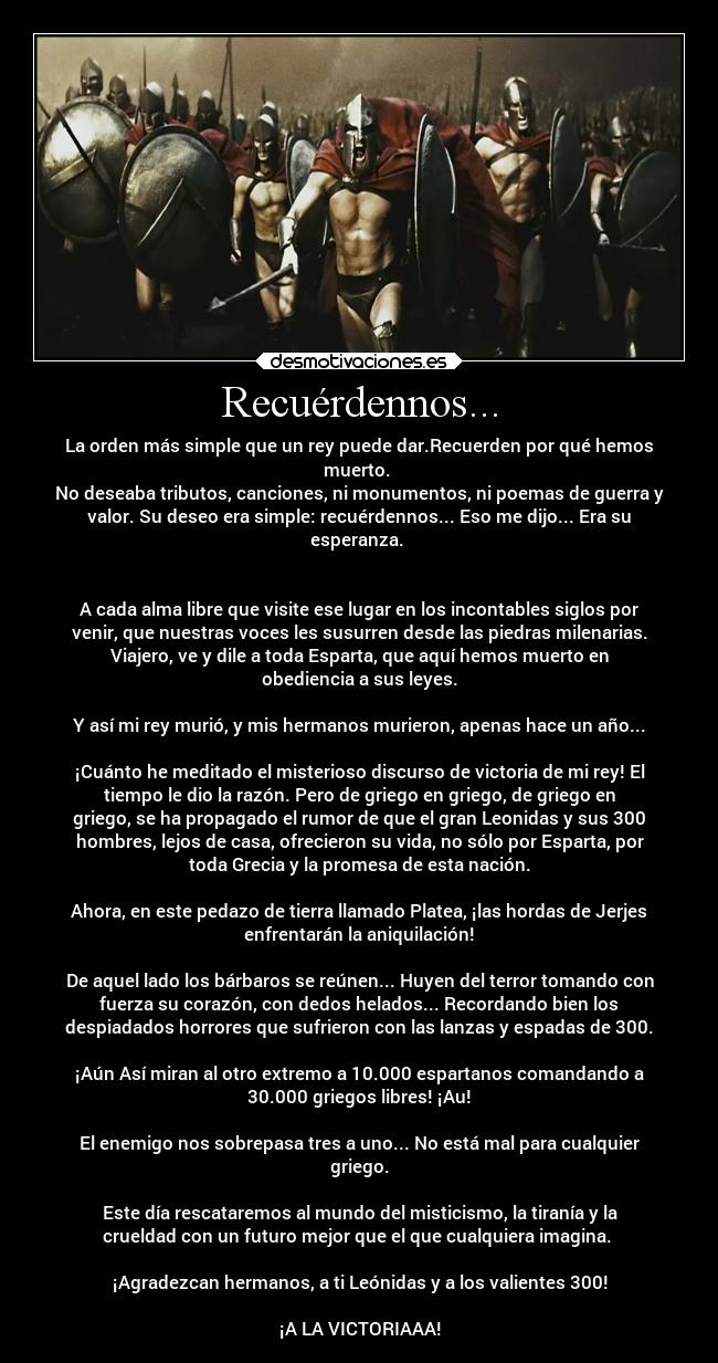 Recuérdennos... - La orden más simple que un rey puede dar.Recuerden por qué hemos
muerto. 
No deseaba tributos, canciones, ni monumentos, ni poemas de guerra y
valor. Su deseo era simple: recuérdennos... Eso me dijo... Era su
esperanza. 


A cada alma libre que visite ese lugar en los incontables siglos por
venir, que nuestras voces les susurren desde las piedras milenarias.
Viajero, ve y dile a toda Esparta, que aquí hemos muerto en
obediencia a sus leyes.

Y así mi rey murió, y mis hermanos murieron, apenas hace un año...

¡Cuánto he meditado el misterioso discurso de victoria de mi rey! El
tiempo le dio la razón. Pero de griego en griego, de griego en
griego, se ha propagado el rumor de que el gran Leonidas y sus 300
hombres, lejos de casa, ofrecieron su vida, no sólo por Esparta, por
toda Grecia y la promesa de esta nación.

Ahora, en este pedazo de tierra llamado Platea, ¡las hordas de Jerjes
enfrentarán la aniquilación!

De aquel lado los bárbaros se reúnen... Huyen del terror tomando con
fuerza su corazón, con dedos helados... Recordando bien los
despiadados horrores que sufrieron con las lanzas y espadas de 300.

¡Aún Así miran al otro extremo a 10.000 espartanos comandando a
30.000 griegos libres! ¡Au!

El enemigo nos sobrepasa tres a uno... No está mal para cualquier
griego.

Este día rescataremos al mundo del misticismo, la tiranía y la
crueldad con un futuro mejor que el que cualquiera imagina. 

¡Agradezcan hermanos, a ti Leónidas y a los valientes 300!

¡A LA VICTORIAAA!