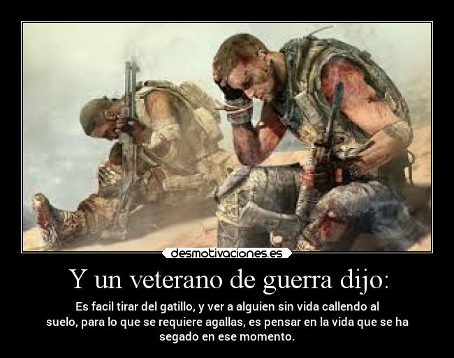 Y un veterano de guerra dijo: - Es facil tirar del gatillo, y ver a alguien sin vida callendo al
suelo, para lo que se requiere agallas, es pensar en la vida que se ha
segado en ese momento.