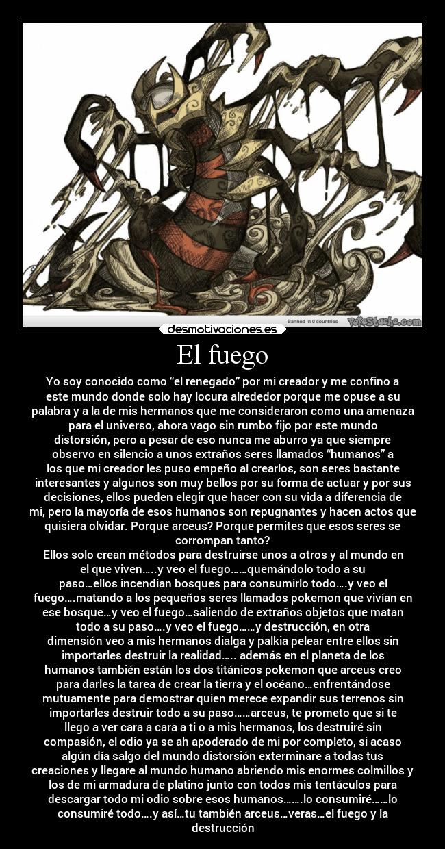 El fuego - Yo soy conocido como “el renegado” por mi creador y me confino a
este mundo donde solo hay locura alrededor porque me opuse a su
palabra y a la de mis hermanos que me consideraron como una amenaza
para el universo, ahora vago sin rumbo fijo por este mundo
distorsión, pero a pesar de eso nunca me aburro ya que siempre
observo en silencio a unos extraños seres llamados “humanos” a
los que mi creador les puso empeño al crearlos, son seres bastante
interesantes y algunos son muy bellos por su forma de actuar y por sus
decisiones, ellos pueden elegir que hacer con su vida a diferencia de
mi, pero la mayoría de esos humanos son repugnantes y hacen actos que
quisiera olvidar. Porque arceus? Porque permites que esos seres se
corrompan tanto?
Ellos solo crean métodos para destruirse unos a otros y al mundo en
el que viven…..y veo el fuego……quemándolo todo a su
paso…ellos incendian bosques para consumirlo todo….y veo el
fuego….matando a los pequeños seres llamados pokemon que vivían en
ese bosque…y veo el fuego…saliendo de extraños objetos que matan
todo a su paso….y veo el fuego……y destrucción, en otra
dimensión veo a mis hermanos dialga y palkia pelear entre ellos sin
importarles destruir la realidad….. además en el planeta de los
humanos también están los dos titánicos pokemon que arceus creo
para darles la tarea de crear la tierra y el océano…enfrentándose
mutuamente para demostrar quien merece expandir sus terrenos sin
importarles destruir todo a su paso……arceus, te prometo que si te
llego a ver cara a cara a ti o a mis hermanos, los destruiré sin
compasión, el odio ya se ah apoderado de mi por completo, si acaso
algún día salgo del mundo distorsión exterminare a todas tus
creaciones y llegare al mundo humano abriendo mis enormes colmillos y
los de mi armadura de platino junto con todos mis tentáculos para
descargar todo mi odio sobre esos humanos…….lo consumiré……lo
consumiré todo….y así…tu también arceus…veras…el fuego y la
destrucción