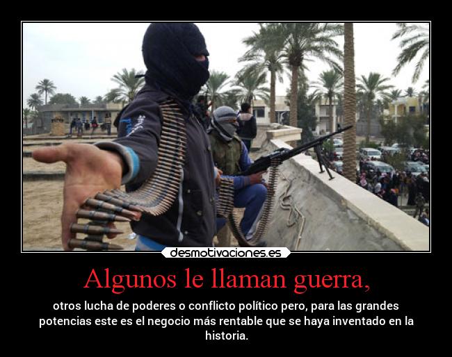 Algunos le llaman guerra, - otros lucha de poderes o conflicto político pero, para las grandes
potencias este es el negocio más rentable que se haya inventado en la
historia.