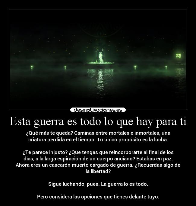 Esta guerra es todo lo que hay para ti - ¿Qué más te queda? Caminas entre mortales e inmortales, una
criatura perdida en el tiempo. Tu único propósito es la lucha.
¿Te parece injusto? ¿Que tengas que reincorporarte al final de los
días, a la larga espiración de un cuerpo anciano? Estabas en paz.
Ahora eres un cascarón muerto cargado de guerra. ¿Recuerdas algo de
la libertad?
Sigue luchando, pues. La guerra lo es todo.
Pero considera las opciones que tienes delante tuyo.