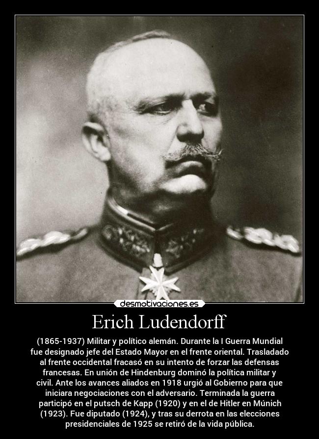 Erich Ludendorff - (1865-1937) Militar y político alemán. Durante la I Guerra Mundial
fue designado jefe del Estado Mayor en el frente oriental. Trasladado
al frente occidental fracasó en su intento de forzar las defensas
francesas. En unión de Hindenburg dominó la política militar y
civil. Ante los avances aliados en 1918 urgió al Gobierno para que
iniciara negociaciones con el adversario. Terminada la guerra
participó en el putsch de Kapp (1920) y en el de Hitler en Múnich
(1923). Fue diputado (1924), y tras su derrota en las elecciones
presidenciales de 1925 se retiró de la vida pública.