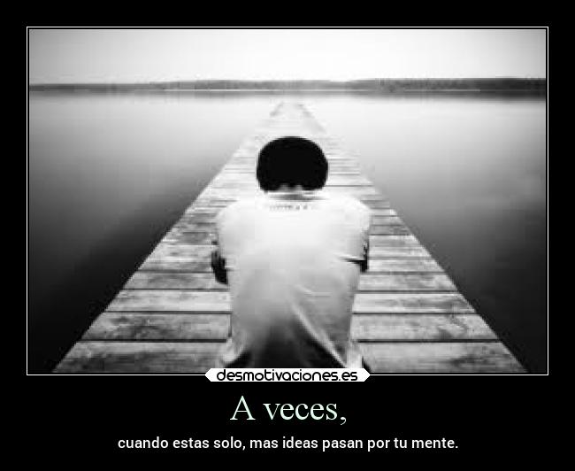 A veces, - cuando estas solo, mas ideas pasan por tu mente.
