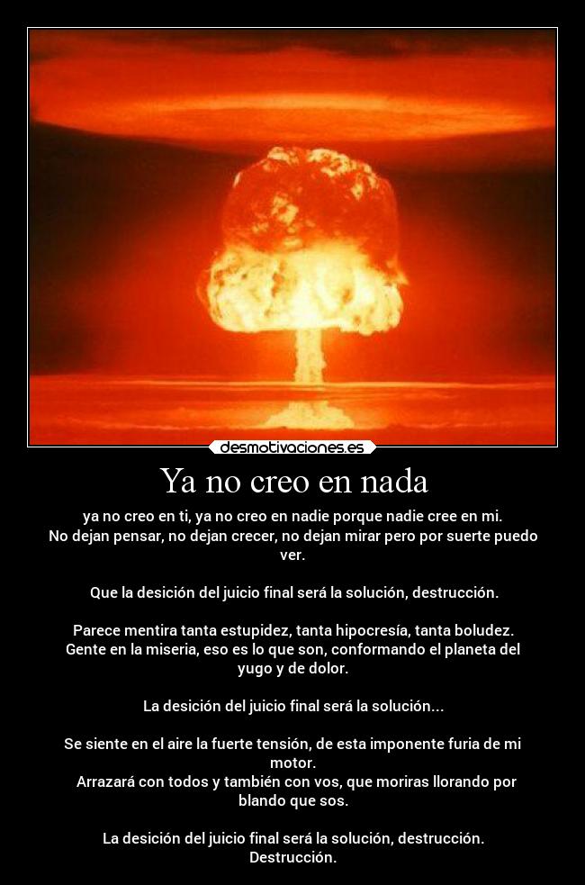 Ya no creo en nada - ya no creo en ti, ya no creo en nadie porque nadie cree en mi.
No dejan pensar, no dejan crecer, no dejan mirar pero por suerte puedo
ver.

 Que la desición del juicio final será la solución, destrucción.

Parece mentira tanta estupidez, tanta hipocresía, tanta boludez.
Gente en la miseria, eso es lo que son, conformando el planeta del
yugo y de dolor.

La desición del juicio final será la solución...

Se siente en el aire la fuerte tensión, de esta imponente furia de mi
motor.
  Arrazará con todos y también con vos, que moriras llorando por
blando que sos.

La desición del juicio final será la solución, destrucción.
Destrucción.