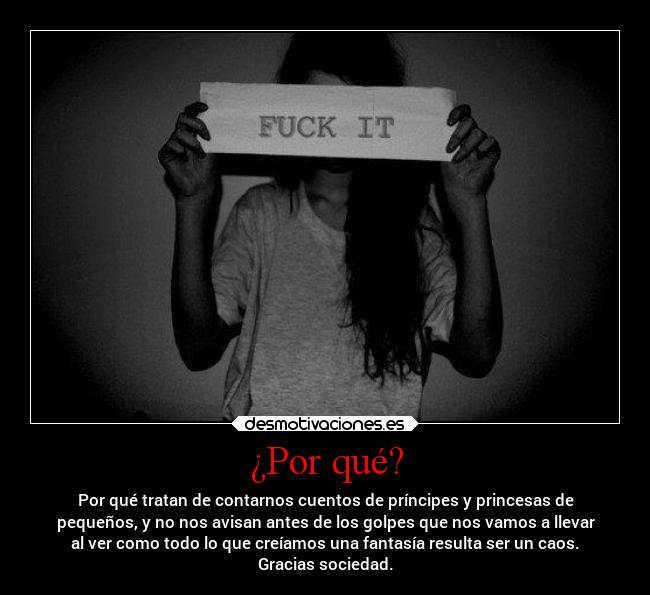 ¿Por qué? - Por qué tratan de contarnos cuentos de príncipes y princesas de
pequeños, y no nos avisan antes de los golpes que nos vamos a llevar
al ver como todo lo que creíamos una fantasía resulta ser un caos.
Gracias sociedad.