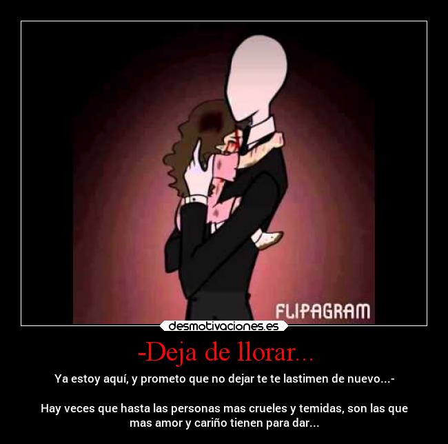 -Deja de llorar... - Ya estoy aquí, y prometo que no dejar te te lastimen de nuevo...-

Hay veces que hasta las personas mas crueles y temidas, son las que
mas amor y cariño tienen para dar...
