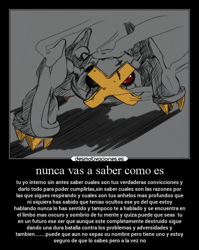 nunca vas a saber como es - tu yo interno sin antes saber cuales son tus verdaderas convicciones y
darlo todo para poder cumplirlas,sin saber cuales son las razones por
las que sigues respirando y cuales son tus anhelos mas profundos que
ni siquiera has sabido que tenias ocultos ese yo del que estoy
hablando nunca lo has sentido y tampoco te a hablado y se encuentra en
el limbo mas oscuro y sombrio de tu mente y quiza puede que seas  tu
en un futuro ese ser que aunque este completamente destruido sigue
dando una dura batalla contra los problemas y adversidades y
tambien.......puede que aun no sepas su nombre pero tiene uno y estoy
seguro de que lo sabes pero a la vez no