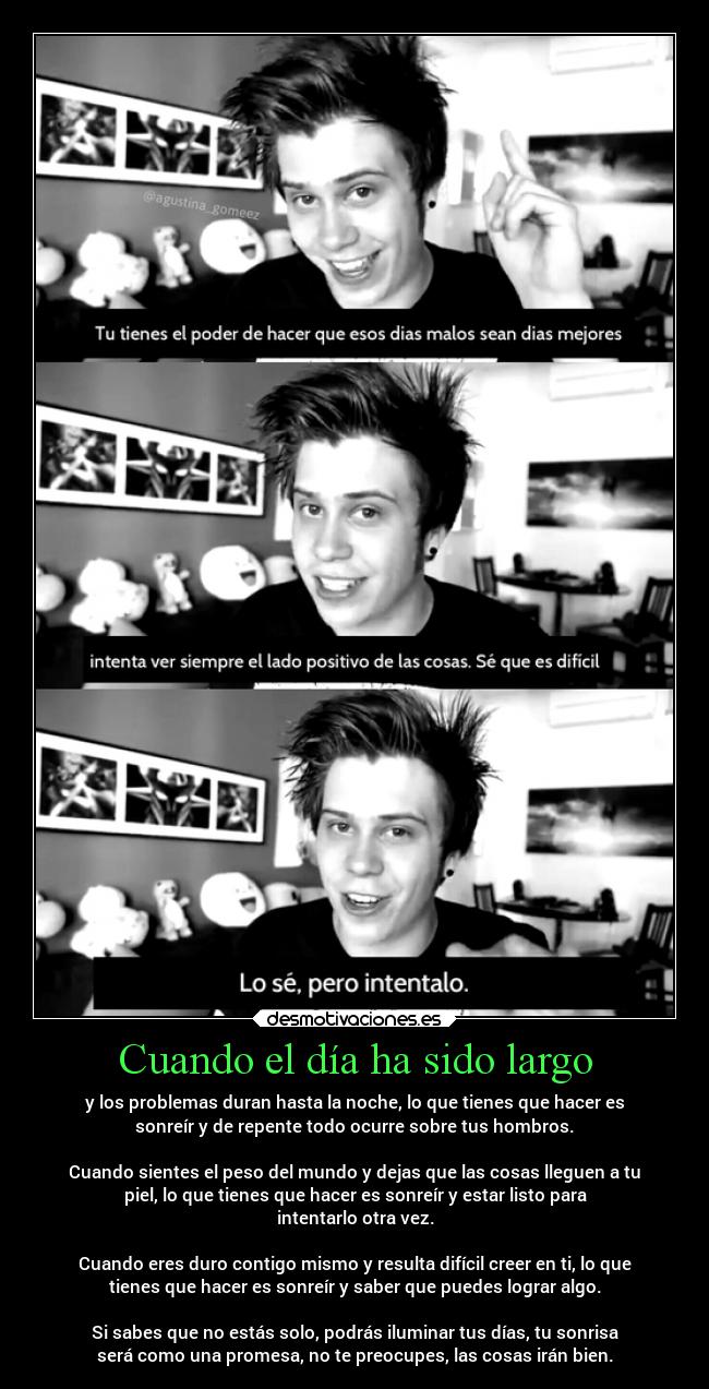 Cuando el día ha sido largo - y los problemas duran hasta la noche, lo que tienes que hacer es
sonreír y de repente todo ocurre sobre tus hombros.
Cuando sientes el peso del mundo y dejas que las cosas lleguen a tu
piel, lo que tienes que hacer es sonreír y estar listo para
intentarlo otra vez.
Cuando eres duro contigo mismo y resulta difícil creer en ti, lo que
tienes que hacer es sonreír y saber que puedes lograr algo.
Si sabes que no estás solo, podrás iluminar tus días, tu sonrisa
será como una promesa, no te preocupes, las cosas irán bien.