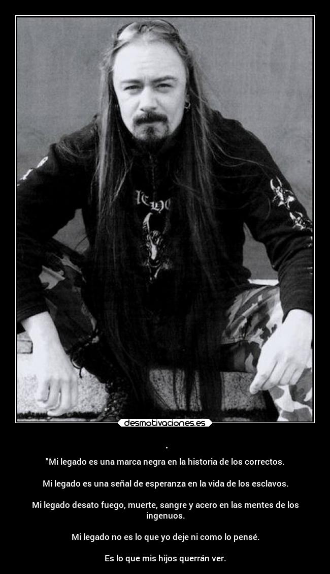 . - Mi legado es una marca negra en la historia de los correctos.
Mi legado es una señal de esperanza en la vida de los esclavos.
Mi legado desato fuego, muerte, sangre y acero en las mentes de los
ingenuos.
Mi legado no es lo que yo deje ni como lo pensé.
Es lo que mis hijos querrán ver.