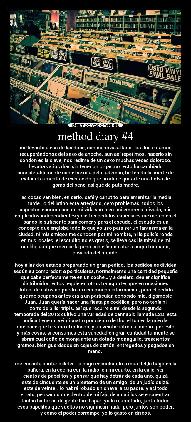 method diary #4 - me levanto a eso de las doce, con mi novia al lado. los dos estamos
recuperándonos del sexo de anoche. aun así repetimos. hacerlo sin
condón es la clave, nos redime de un sexo muchas veces doloroso.
llevaba varios días sin tener un orgasmo. esto ha cambiado
considerablemente con el sexo a pelo. además, he tenido la suerte de
evitar el aumento de excitación que produce quitarte una bolsa de
goma del pene, así que de puta madre.

las cosas van bien, en serio. café y canutito para amenizar la media
tarde. lo del latino está arreglado, cero problemas. todos los
aspectos económicos de mi vida van bien. mi empresa privada, mis
empleados independientes y ciertos pedidos especiales me meten en el
banco lo suficiente para comer y para el escudo. el escudo es un
concepto que engloba todo lo que yo uso para ser un fantasma en la
ciudad. ni mis amigos me conocen por mi nombre, ni la policía ronda
en mis locales. el escudito no es gratis, se lleva casi la mitad de mi
sueldo, aunque merece la pena. sin ello no estaría auquí tumbado,
pasando del mundo.

hoy a las dos estaba preparando un gran pedido. los pedidos se dividen
según su comprador: a particulares, normalmente una cantidad pequeña
que cabe perfectamente en un coche… y a dealers. dealer significa
distribuidor. éstos requieren otros transportes que en ocasiones
flotan. de éstos no puedo ofrecer mucha información, pero el pedido
que me ocupaba antes era a un particular, conocido mío. digámosle
Juan. Juan quería hacer una fiesta psicodélica, pero no tenía ni
zorra de pillar tripis, así que recurre a mí. desde la segunda
temporada del 2012 cultivo una variedad de cannabis llamada LSD. esta
índica tiene un veinticuatro por ciento de thc. el tch es la mierda
que hace que te suba el colocón, y un veinticuatro es mucho. por esto
y más cosas, si consumes esta variedad en gran cantidad tu mente se
abrirá cual coño de monja ante un dotado monaguillo. trescientos
gramos, bien guardados en cajas de cartón, entregados y pagados en
mano. 

me encanta contar billetes. lo hago escuchando a mos def,lo hago en la
bañera, en la cocina con la radio, en mi cuarto, en la calle. ver
cientos de papelitos y pensar qué hay detrás de cada uno. quizá
este de cincuenta es un préstamo de un amigo, de un judío quizá.
este de veinte… lo habrá robado un chaval a su padre. y así todo
el rato, pensando que dentro de mi fajo de amarillos se encuentran
tantas historias de gente tan dispar. yo lo reuno todo, junto todos
esos papelitos que sueltos no significan nada, pero juntos son poder.
y como el poder corrompe, yo lo gasto en discos.