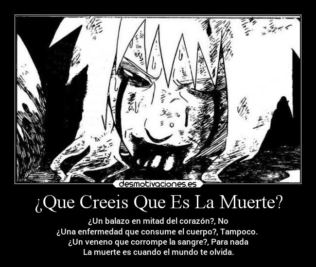 ¿Que Creeis Que Es La Muerte? - ¿Un balazo en mitad del corazón?, No
¿Una enfermedad que consume el cuerpo?, Tampoco.
¿Un veneno que corrompe la sangre?, Para nada
La muerte es cuando el mundo te olvida.