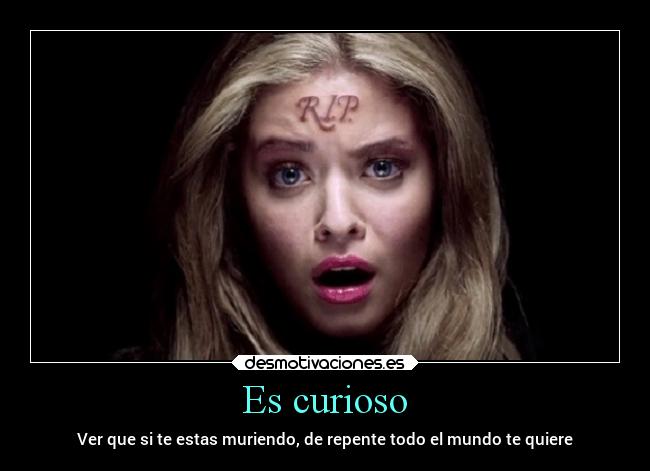 Es curioso - Ver que si te estas muriendo, de repente todo el mundo te quiere