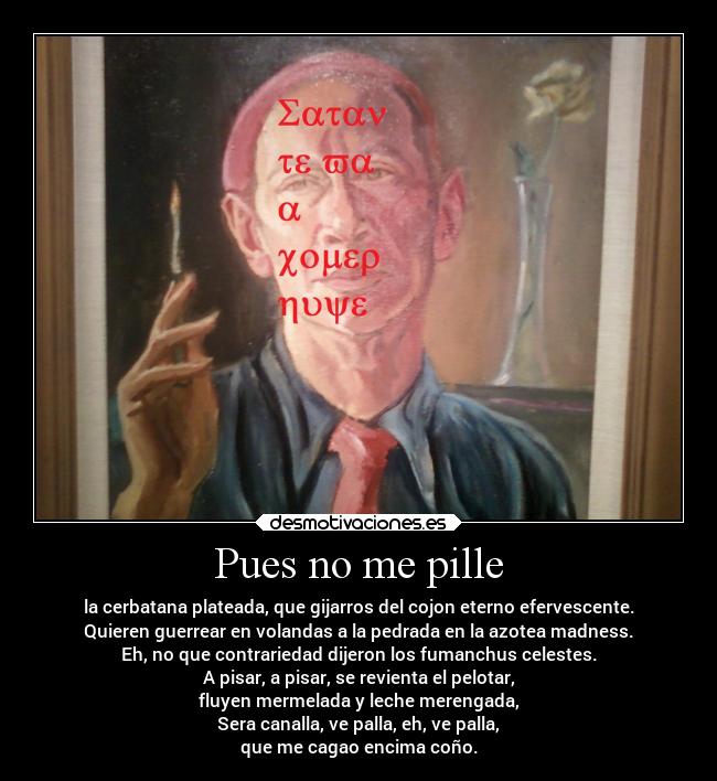 Pues no me pille - la cerbatana plateada, que gijarros del cojon eterno efervescente.
Quieren guerrear en volandas a la pedrada en la azotea madness.
Eh, no que contrariedad dijeron los fumanchus celestes.
A pisar, a pisar, se revienta el pelotar,
fluyen mermelada y leche merengada,
Sera canalla, ve palla, eh, ve palla,
que me cagao encima coño.