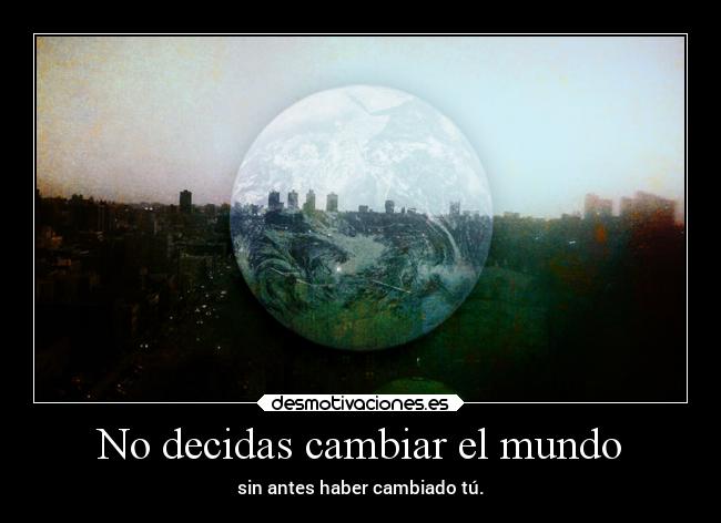 No decidas cambiar el mundo - sin antes haber cambiado tú.