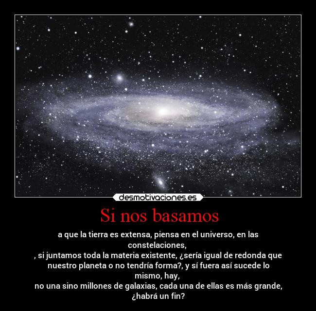 Si nos basamos - a que la tierra es extensa, piensa en el universo, en las
constelaciones,
, si juntamos toda la materia existente, ¿sería igual de redonda que
nuestro planeta o no tendría forma?, y sí fuera así sucede lo
mismo, hay,
no una sino millones de galaxias, cada una de ellas es más grande,
¿habrá un fin?