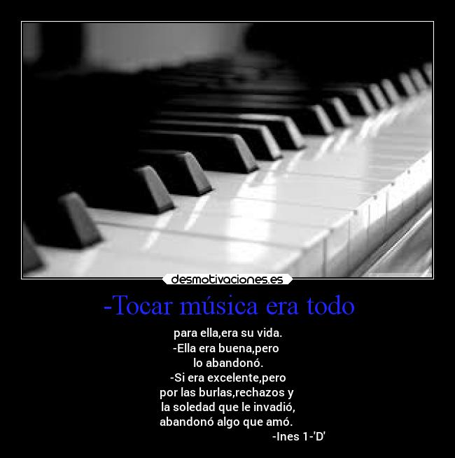 -Tocar música era todo - para ella,era su vida.
-Ella era buena,pero 
lo abandonó.
-Si era excelente,pero
por las burlas,rechazos y 
la soledad que le invadió,
abandonó algo que amó. 
                                                   -Ines 1-D
