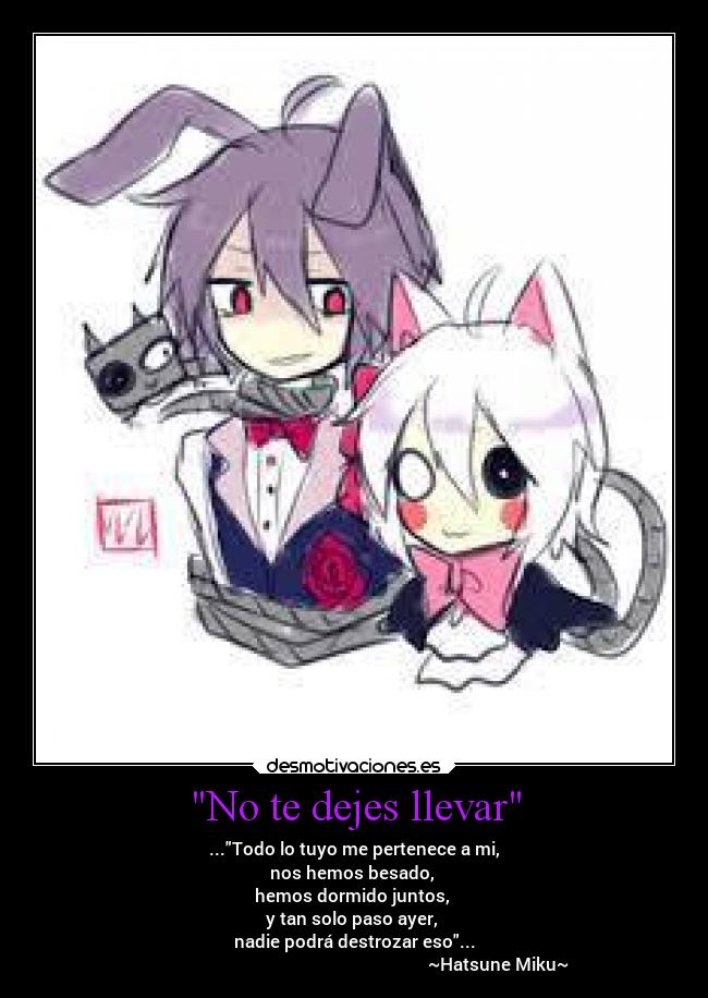 No te dejes llevar - ...Todo lo tuyo me pertenece a mi,
nos hemos besado,
hemos dormido juntos,
y tan solo paso ayer,
nadie podrá destrozar eso...
~Hatsune Miku~