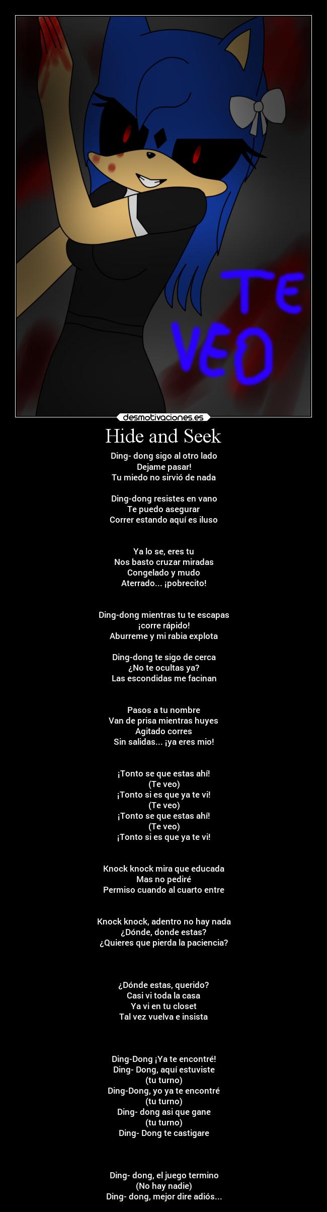 Hide and Seek - Ding- dong sigo al otro lado
Dejame pasar!
Tu miedo no sirvió de nada
Ding-dong resistes en vano
Te puedo asegurar
Correr estando aquí es iluso
Ya lo se, eres tu
Nos basto cruzar miradas
Congelado y mudo
Aterrado... ¡pobrecito!
Ding-dong mientras tu te escapas
¡corre rápido!
Aburreme y mi rabia explota
Ding-dong te sigo de cerca
¿No te ocultas ya?
Las escondidas me facinan
Pasos a tu nombre
Van de prisa mientras huyes
Agitado corres
Sin salidas... ¡ya eres mio!
¡Tonto se que estas ahí!
(Te veo)
¡Tonto si es que ya te vi!
(Te veo)
¡Tonto se que estas ahí!
(Te veo)
¡Tonto si es que ya te vi!
Knock knock mira que educada
Mas no pediré
Permiso cuando al cuarto entre
Knock knock, adentro no hay nada
¿Dónde, donde estas?
¿Quieres que pierda la paciencia?
¿Dónde estas, querido?
Casi vi toda la casa
Ya vi en tu closet
Tal vez vuelva e insista
Ding-Dong ¡Ya te encontré!
Ding- Dong, aquí estuviste
(tu turno)
Ding-Dong, yo ya te encontré
(tu turno)
Ding- dong asi que gane
(tu turno)
Ding- Dong te castigare
Ding- dong, el juego termino
(No hay nadie)
Ding- dong, mejor dire adiós...