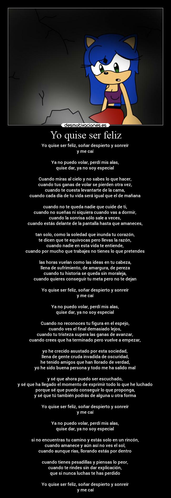 Yo quise ser feliz - Yo quise ser feliz, soñar despierto y sonreír
y me caí
Ya no puedo volar, perdí mis alas,
quise dar, ya no soy especial
Cuando miras al cielo y no sabes lo que hacer,
cuando tus ganas de volar se pierden otra vez,
cuando te cuesta levantarte de la cama,
cuando cada día de tu vida será igual que el de mañana
cuando no te queda nadie que cuide de ti,
cuando no sueñas ni siquiera cuando vas a dormir,
cuando la sonrisa sólo sale a veces,
cuando estás delante de la pantalla hasta que amaneces,
tan solo, como la soledad que inunda tu corazón,
te dicen que te equivocas pero llevas la razón,
cuando nadie en esta vida te entiende,
cuando por mucho que trabajes no tienes lo que pretendes
las horas vuelan como las ideas en tu cabeza,
llena de sufrimiento, de amargura, de pereza
cuando tu historia se queda sin moraleja,
cuando quieres conseguir tu meta pero no te dejan
Yo quise ser feliz, soñar despierto y sonreír
y me caí
Ya no puedo volar, perdí mis alas,
quise dar, ya no soy especial
Cuando no reconoces tu figura en el espejo,
cuando ves el final demasiado lejos,
cuando tu tristeza supera las ganas de avanzar,
cuando crees que ha terminado pero vuelve a empezar,
yo he crecido asustado por esta sociedad,
llena de gente cruda invadida de oscuridad,
he tenido amigos que han llorado de verdad,
yo he sido buena persona y todo me ha salido mal
y sé que ahora puedo ser escuchado,
y sé que ha llegado el momento de exprimir todo lo que he luchado
porque sé que puedo conseguir lo que proponga,
y sé que tú también podrás de alguna u otra forma
Yo quise ser feliz, soñar despierto y sonreír
y me caí
Ya no puedo volar, perdí mis alas,
quise dar, ya no soy especial
si no encuentras tu camino y estás solo en un rincón,
cuando amanece y aún así no ves el sol,
cuando aunque rías, llorando estás por dentro
cuando tienes pesadillas y piensas lo peor,
cuando te rindes sin dar explicación,
que si nunca luchas te has perdido
Yo quise ser feliz, soñar despierto y sonreír
y me caí