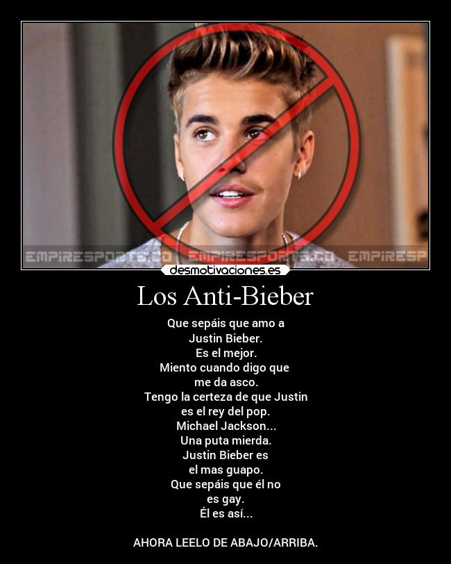 Los Anti-Bieber - Que sepáis que amo a
Justin Bieber.
Es el mejor.
Miento cuando digo que 
me da asco.
Tengo la certeza de que Justin
es el rey del pop.
Michael Jackson...
Una puta mierda.
Justin Bieber es
el mas guapo.
Que sepáis que él no
es gay.
Él es así...

AHORA LEELO DE ABAJO/ARRIBA.