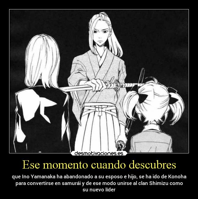 Ese momento cuando descubres - que Ino Yamanaka ha abandonado a su esposo e hijo, se ha ido de Konoha
para convertirse en samurái y de ese modo unirse al clan Shimizu como
su nuevo líder
