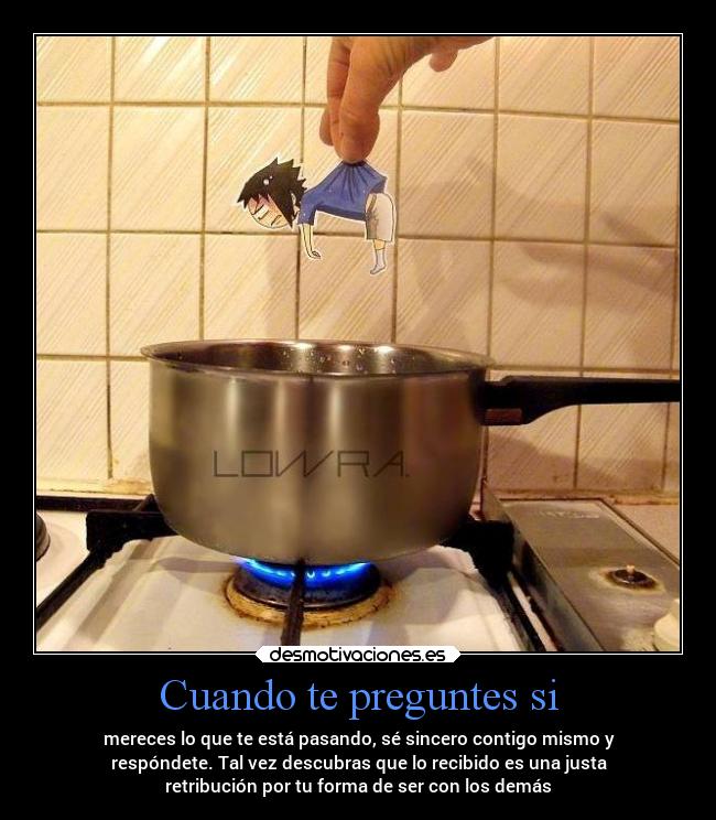 Cuando te preguntes si - mereces lo que te está pasando, sé sincero contigo mismo y
respóndete. Tal vez descubras que lo recibido es una justa
retribución por tu forma de ser con los demás