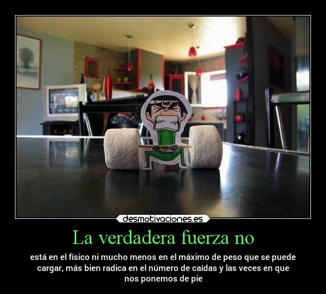 La verdadera fuerza no - está en el físico ni mucho menos en el máximo de peso que se puede
cargar, más bien radica en el número de caídas y las veces en que
nos ponemos de pie