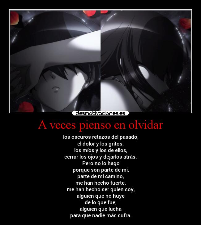 A veces pienso en olvidar - los oscuros retazos del pasado,
el dolor y los gritos,
los míos y los de ellos,
cerrar los ojos y dejarlos atrás.
Pero no lo hago
porque son parte de mi,
parte de mi camino,
me han hecho fuerte,
me han hecho ser quien soy,
alguien que no huye
de lo que fue,
alguien que lucha
para que nadie más sufra.