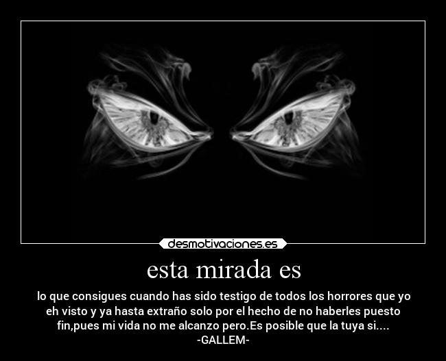 esta mirada es - lo que consigues cuando has sido testigo de todos los horrores que yo
eh visto y ya hasta extraño solo por el hecho de no haberles puesto
fin,pues mi vida no me alcanzo pero.Es posible que la tuya si....
-GALLEM-