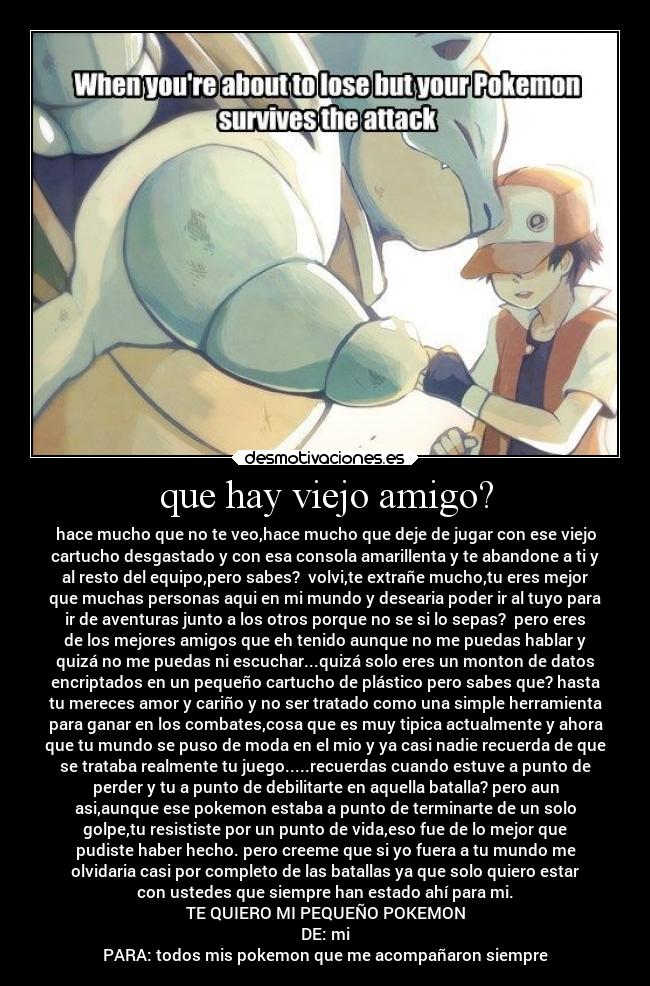 que hay viejo amigo? - hace mucho que no te veo,hace mucho que deje de jugar con ese viejo
cartucho desgastado y con esa consola amarillenta y te abandone a ti y
al resto del equipo,pero sabes?  volvi,te extrañe mucho,tu eres mejor
que muchas personas aqui en mi mundo y desearia poder ir al tuyo para
ir de aventuras junto a los otros porque no se si lo sepas?  pero eres
de los mejores amigos que eh tenido aunque no me puedas hablar y
quizá no me puedas ni escuchar...quizá solo eres un monton de datos
encriptados en un pequeño cartucho de plástico pero sabes que? hasta
tu mereces amor y cariño y no ser tratado como una simple herramienta
para ganar en los combates,cosa que es muy tipica actualmente y ahora
que tu mundo se puso de moda en el mio y ya casi nadie recuerda de que
se trataba realmente tu juego.....recuerdas cuando estuve a punto de
perder y tu a punto de debilitarte en aquella batalla? pero aun
asi,aunque ese pokemon estaba a punto de terminarte de un solo
golpe,tu resististe por un punto de vida,eso fue de lo mejor que
pudiste haber hecho. pero creeme que si yo fuera a tu mundo me
olvidaria casi por completo de las batallas ya que solo quiero estar
con ustedes que siempre han estado ahí para mi.
TE QUIERO MI PEQUEÑO POKEMON
DE: mi
PARA: todos mis pokemon que me acompañaron siempre