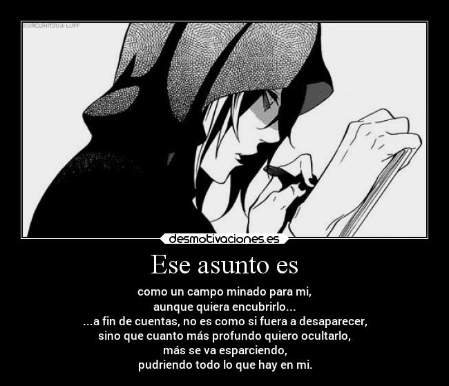 Ese asunto es - como un campo minado para mi,
aunque quiera encubrirlo...
...a fin de cuentas, no es como si fuera a desaparecer,
sino que cuanto más profundo quiero ocultarlo,
más se va esparciendo,
pudriendo todo lo que hay en mi.