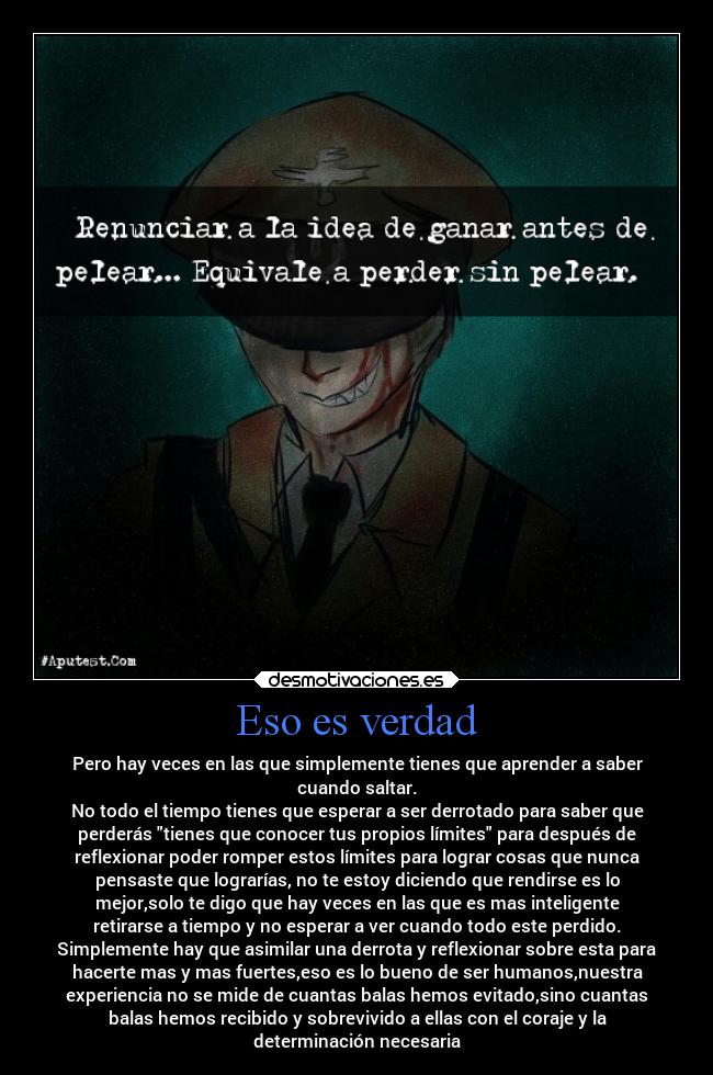 Eso es verdad - Pero hay veces en las que simplemente tienes que aprender a saber
cuando saltar.
No todo el tiempo tienes que esperar a ser derrotado para saber que
perderás tienes que conocer tus propios límites para después de
reflexionar poder romper estos límites para lograr cosas que nunca
pensaste que lograrías, no te estoy diciendo que rendirse es lo
mejor,solo te digo que hay veces en las que es mas inteligente
retirarse a tiempo y no esperar a ver cuando todo este perdido.
Simplemente hay que asimilar una derrota y reflexionar sobre esta para
hacerte mas y mas fuertes,eso es lo bueno de ser humanos,nuestra
experiencia no se mide de cuantas balas hemos evitado,sino cuantas
balas hemos recibido y sobrevivido a ellas con el coraje y la
determinación necesaria