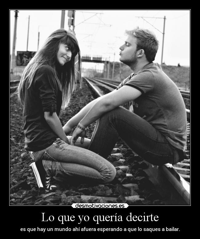 Lo que yo quería decirte - es que hay un mundo ahí afuera esperando a que lo saques a bailar.