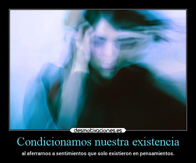 Condicionamos nuestra existencia - al aferrarnos a sentimientos que solo existieron en pensamientos.
