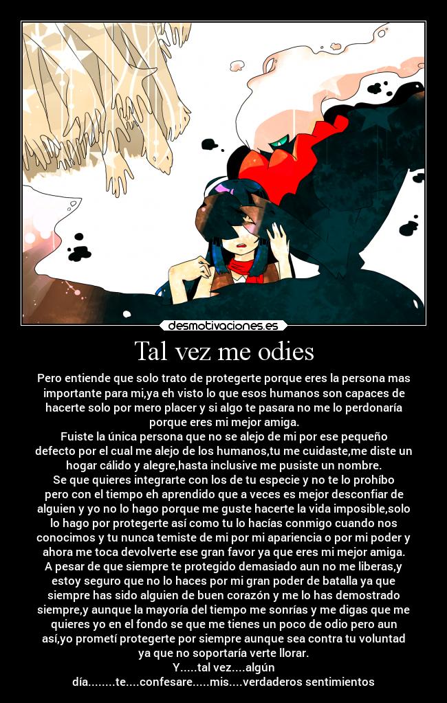 Tal vez me odies - Pero entiende que solo trato de protegerte porque eres la persona mas
importante para mi,ya eh visto lo que esos humanos son capaces de
hacerte solo por mero placer y si algo te pasara no me lo perdonaría
porque eres mi mejor amiga.
Fuiste la única persona que no se alejo de mi por ese pequeño
defecto por el cual me alejo de los humanos,tu me cuidaste,me diste un
hogar cálido y alegre,hasta inclusive me pusiste un nombre.
Se que quieres integrarte con los de tu especie y no te lo prohíbo
pero con el tiempo eh aprendido que a veces es mejor desconfiar de
alguien y yo no lo hago porque me guste hacerte la vida imposible,solo
lo hago por protegerte así como tu lo hacías conmigo cuando nos
conocimos y tu nunca temiste de mi por mi apariencia o por mi poder y
ahora me toca devolverte ese gran favor ya que eres mi mejor amiga.
A pesar de que siempre te protegido demasiado aun no me liberas,y
estoy seguro que no lo haces por mi gran poder de batalla ya que
siempre has sido alguien de buen corazón y me lo has demostrado
siempre,y aunque la mayoría del tiempo me sonrías y me digas que me
quieres yo en el fondo se que me tienes un poco de odio pero aun
así,yo prometí protegerte por siempre aunque sea contra tu voluntad
ya que no soportaría verte llorar.
Y.....tal vez....algún
día........te....confesare.....mis....verdaderos sentimientos