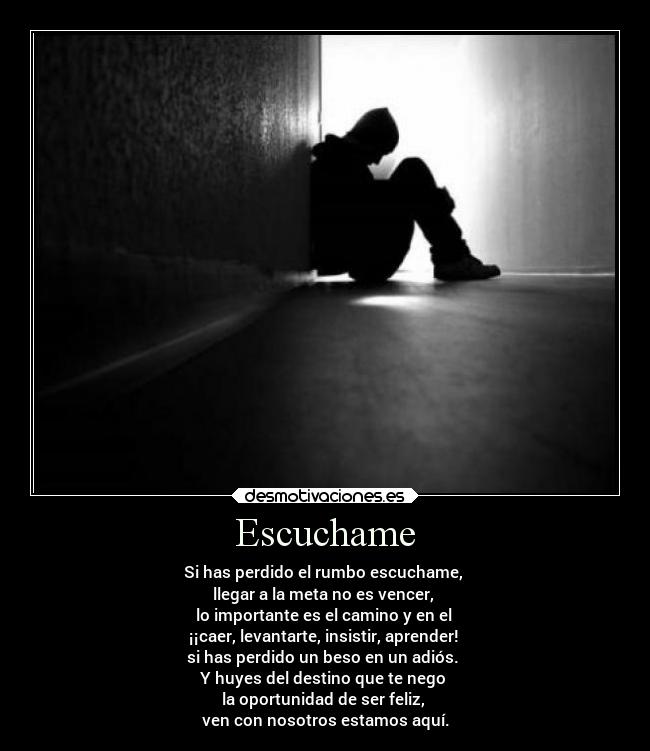 Escuchame - Si has perdido el rumbo escuchame, 
llegar a la meta no es vencer, 
lo importante es el camino y en el 
¡¡caer, levantarte, insistir, aprender! 
si has perdido un beso en un adiós. 
Y huyes del destino que te nego 
la oportunidad de ser feliz, 
ven con nosotros estamos aquí.