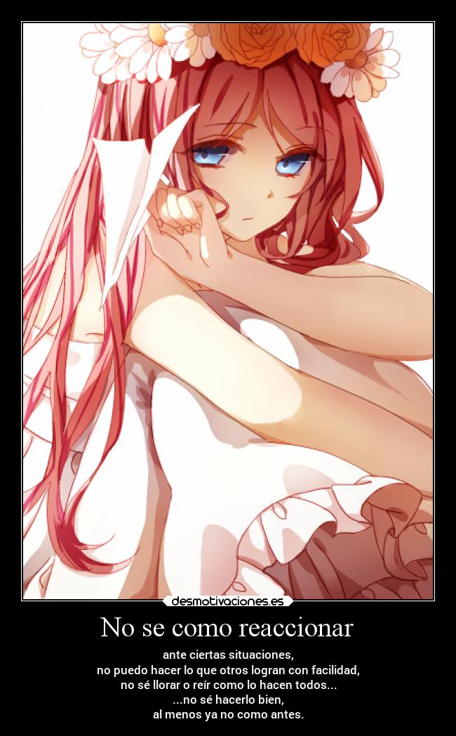 No se como reaccionar - ante ciertas situaciones,
no puedo hacer lo que otros logran con facilidad,
no sé llorar o reír como lo hacen todos...
...no sé hacerlo bien,
al menos ya no como antes.