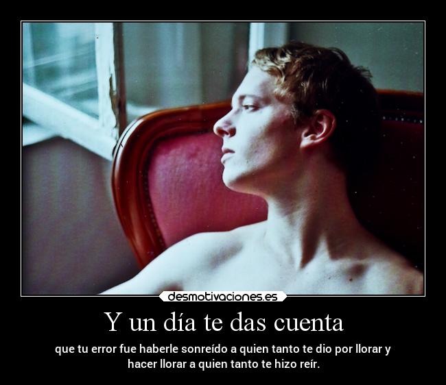 Y un día te das cuenta - que tu error fue haberle sonreído a quien tanto te dio por llorar y
hacer llorar a quien tanto te hizo reír.