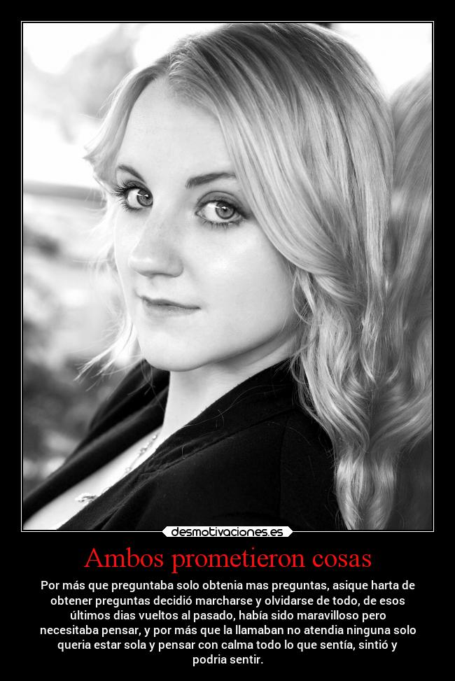 Ambos prometieron cosas - Por más que preguntaba solo obtenia mas preguntas, asique harta de
obtener preguntas decidió marcharse y olvidarse de todo, de esos
últimos dias vueltos al pasado, había sido maravilloso pero
necesitaba pensar, y por más que la llamaban no atendia ninguna solo
queria estar sola y pensar con calma todo lo que sentía, sintió y
podria sentir.