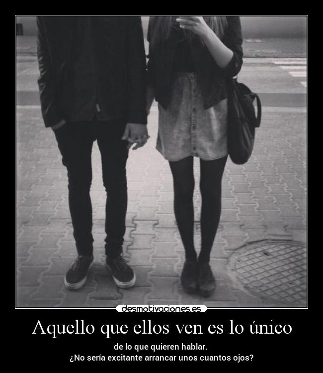 Aquello que ellos ven es lo único - de lo que quieren hablar.
¿No sería excitante arrancar unos cuantos ojos?