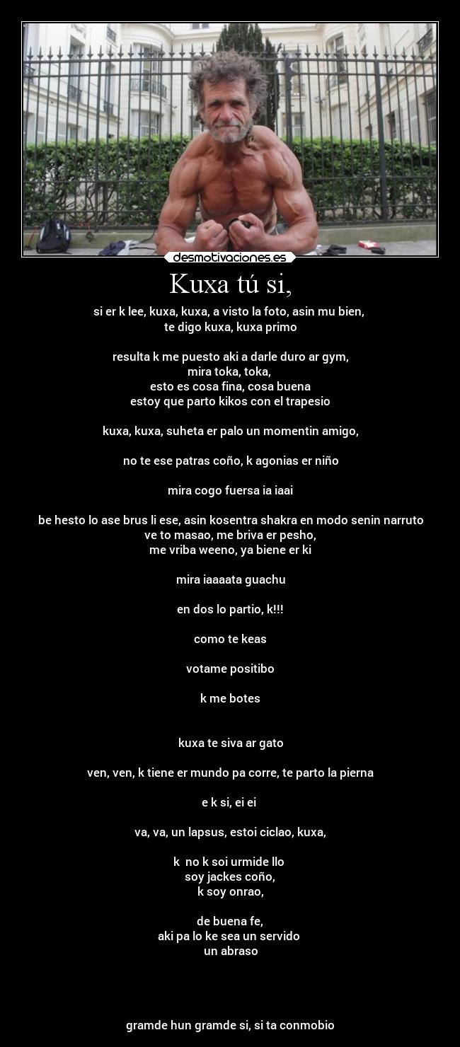 Kuxa tú si, - si er k lee, kuxa, kuxa, a visto la foto, asin mu bien, 
te digo kuxa, kuxa primo

resulta k me puesto aki a darle duro ar gym,
mira toka, toka, 
esto es cosa fina, cosa buena
estoy que parto kikos con el trapesio

kuxa, kuxa, suheta er palo un momentin amigo,

no te ese patras coño, k agonias er niño

mira cogo fuersa ia iaai

be hesto lo ase brus li ese, asin kosentra shakra en modo senin narruto
ve to masao, me briva er pesho,
me vriba weeno, ya biene er ki

mira iaaaata guachu

en dos lo partio, k!!!

como te keas

votame positibo

k me botes


kuxa te siva ar gato

ven, ven, k tiene er mundo pa corre, te parto la pierna

e k si, ei ei 

va, va, un lapsus, estoi ciclao, kuxa,

k  no k soi urmide llo 
soy jackes coño,
k soy onrao,

de buena fe,
aki pa lo ke sea un servido 
un abraso




gramde hun gramde si, si ta conmobio