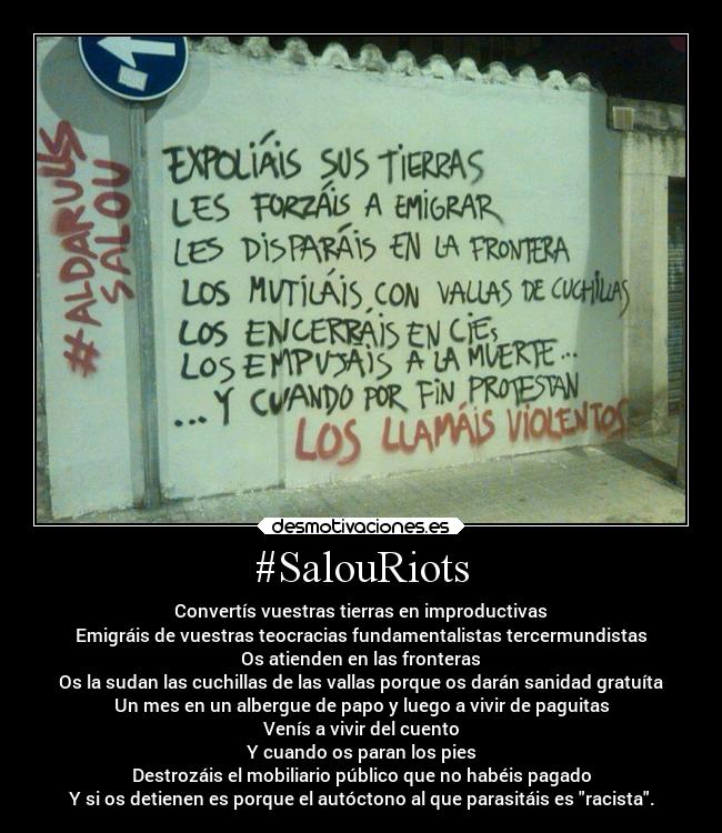 #SalouRiots - Convertís vuestras tierras en improductivas
Emigráis de vuestras teocracias fundamentalistas tercermundistas
Os atienden en las fronteras
Os la sudan las cuchillas de las vallas porque os darán sanidad gratuíta
Un mes en un albergue de papo y luego a vivir de paguitas
Venís a vivir del cuento
Y cuando os paran los pies
Destrozáis el mobiliario público que no habéis pagado
Y si os detienen es porque el autóctono al que parasitáis es racista.