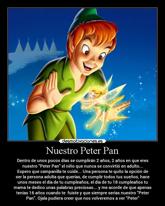 Nuestro Peter Pan - Dentro de unos pocos días se cumplirán 2 años, 2 años en que eres
nuestro Peter Pan el niño que nunca se convirtió en adulto...
Espero que campanilla te cuide... Una persona te quito la opción de
ser la persona adulta que querías, de cumplir todos tus sueños, hace
unos meses el día de tu cumpleaños, el día de tu 18 cumpleaños tu
mama te dedico unas palabras preciosas... y me acorde de que apenas
tenias 16 años cuando te fuiste y que siempre serias nuestro Peter
Pan. Ojala pudiera creer que nos volveremos a ver Peter