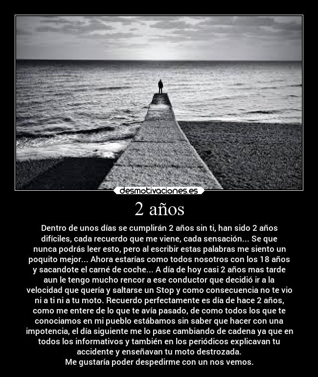 2 años - Dentro de unos días se cumplirán 2 años sin ti, han sido 2 años
difíciles, cada recuerdo que me viene, cada sensación... Se que
nunca podrás leer esto, pero al escribir estas palabras me siento un
poquito mejor... Ahora estarías como todos nosotros con los 18 años
y sacandote el carné de coche... A día de hoy casi 2 años mas tarde
aun le tengo mucho rencor a ese conductor que decidió ir a la
velocidad que quería y saltarse un Stop y como consecuencia no te vio
ni a ti ni a tu moto. Recuerdo perfectamente es día de hace 2 años,
como me entere de lo que te avía pasado, de como todos los que te
conociamos en mi pueblo estábamos sin saber que hacer con una
impotencia, el día siguiente me lo pase cambiando de cadena ya que en
todos los informativos y también en los periódicos explicavan tu
accidente y enseñavan tu moto destrozada.
Me gustaría poder despedirme con un nos vemos.