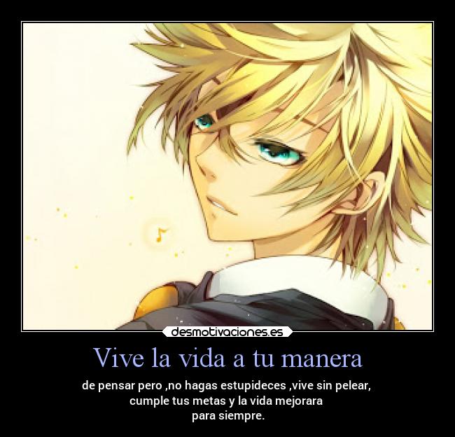 Vive la vida a tu manera - de pensar pero ,no hagas estupideces ,vive sin pelear,
cumple tus metas y la vida mejorara
para siempre.