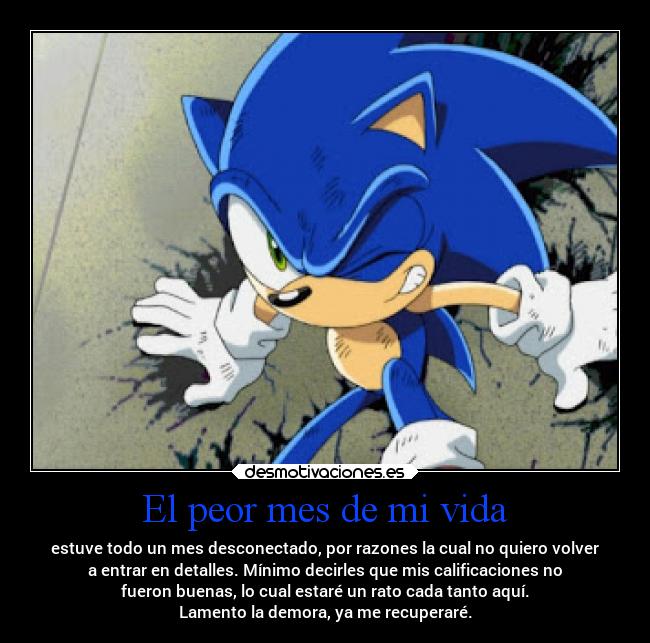 El peor mes de mi vida - estuve todo un mes desconectado, por razones la cual no quiero volver
a entrar en detalles. Mínimo decirles que mis calificaciones no
fueron buenas, lo cual estaré un rato cada tanto aquí.
Lamento la demora, ya me recuperaré.