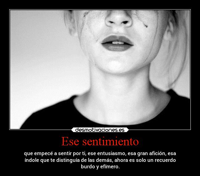 Ese sentimiento - que empecé a sentir por ti, ese entusiasmo, esa gran afición, esa
índole que te distinguía de las demás, ahora es solo un recuerdo
burdo y efímero.