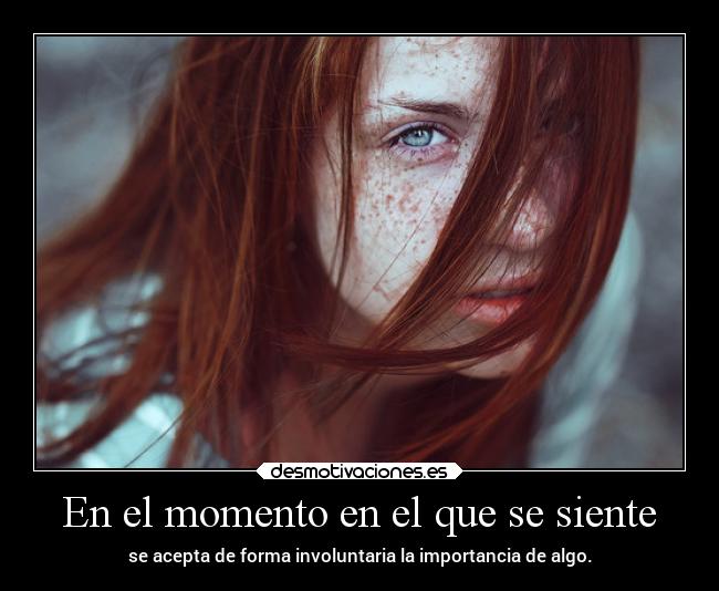 En el momento en el que se siente - se acepta de forma involuntaria la importancia de algo.