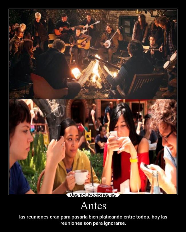 Antes - las reuniones eran para pasarla bien platicando entre todos. hoy las
reuniones son para ignorarse.